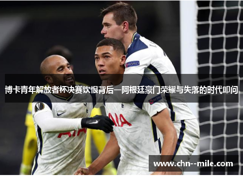 博卡青年解放者杯决赛饮恨背后一阿根廷豪门荣耀与失落的时代叩问